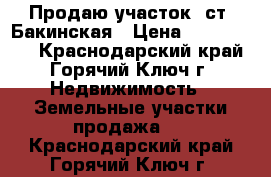 Продаю участок  ст. Бакинская › Цена ­ 1 100 000 - Краснодарский край, Горячий Ключ г. Недвижимость » Земельные участки продажа   . Краснодарский край,Горячий Ключ г.